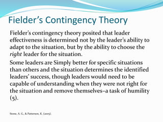 Fielder’s Contingency Theory
Fielder’s contingency theory posited that leader
effectiveness is determined not by the leader’s ability to
adapt to the situation, but by the ability to choose the
right leader for the situation.
Some leaders are Simply better for specific situations
than others and the situation determines the identified
leaders’ success, though leaders would need to be
capable of understanding when they were not right for
the situation and remove themselves–a task of humility
(5).
Stone, A. G., & Patterson, K. (2005).
 