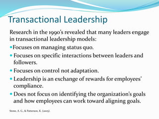 Transactional Leadership
Research in the 1990’s revealed that many leaders engage
in transactional leadership models:
Focuses on managing status quo.
 Focuses on specific interactions between leaders and
followers.
 Focuses on control not adaptation.
 Leadership is an exchange of rewards for employees’
compliance.
 Does not focus on identifying the organization’s goals
and how employees can work toward aligning goals.
Stone, A. G., & Patterson, K. (2005).
 