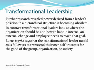 Transformational Leadership
Further research revealed power derived from a leader’s
position in a hierarchical structure is becoming obsolete.
In contrast transformational leaders look at where the
organization should be and how to handle internal an
external change and employee needs to reach that goal.
Burns (1978) says that the transformational leader model
asks followers to transcend their own self-interests for
the good of the group, organization, or society.
Stone, A. G., & Patterson, K. (2005).
 