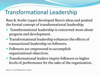 Transformational Leadership
Bass & Avolio (1990) developed Burn’s ideas and posited
the formal concept of transformational leadership.
 Transformational leadership is concerned more about
progress and development.
 Transformational leadership enhances the effects of
transactional leadership on followers.
 Followers are empowered to accomplish
organizational objectives.
 Transformational leaders inspire followers to higher
levels of performance for the sake of the organization.
Stone, A. G., & Patterson, K. (2005).
 