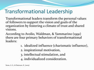 Transformational Leadership
Transformational leaders transform the personal values
of followers to support the vision and goals of the
organization by fostering a climate of trust and shared
visions.
According to Avolio, Waldman, & Yammarino (1991)
there are four primary behaviors of transformational
leaders:
1. idealized influence (charismatic influence),
2. inspirational motivation,
3. intellectual stimulation, and
4. individualized consideration.
Stone, A. G., & Patterson, K. (2005).
 