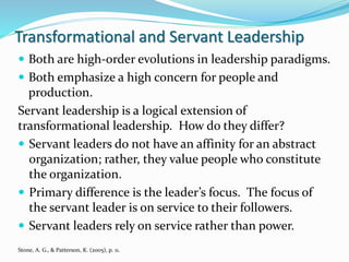 Transformational and Servant Leadership
Stone, A. G., & Patterson, K. (2005), p. 11.
 Both are high-order evolutions in leadership paradigms.
 Both emphasize a high concern for people and
production.
Servant leadership is a logical extension of
transformational leadership. How do they differ?
 Servant leaders do not have an affinity for an abstract
organization; rather, they value people who constitute
the organization.
 Primary difference is the leader’s focus. The focus of
the servant leader is on service to their followers.
 Servant leaders rely on service rather than power.
 