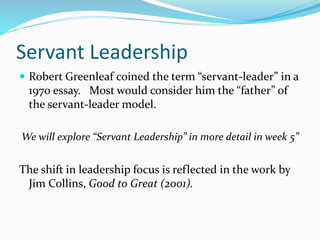 Servant Leadership
 Robert Greenleaf coined the term “servant-leader” in a
1970 essay. Most would consider him the “father” of
the servant-leader model.
We will explore “Servant Leadership” in more detail in week 5”
The shift in leadership focus is reflected in the work by
Jim Collins, Good to Great (2001).
 