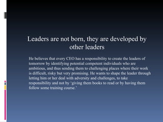 Leaders are not born, they are developed by other leaders He believes that every CEO has a responsibility to create the leaders of tomorrow by identifying potential competent individuals who are ambitious, and thus sending them to challenging places where their work is difficult, risky but very promising. He wants to shape the leader through letting him or her deal with adversity and challenges, to take responsibility and not by ‘giving them books to read or by having them follow some training course.’ 