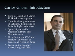 Carlos Ghosn: Introduction Born in  Brazil on 9 March 1954 to Lebanese parents. Completed early education in Lebanon, then moved to Paris for higher education. Spent 18 years with Michelin in Brazil and North America. He is the current CEO and President of Renault of France and Nissan of Japan. Is also on the board of Alcoa, Sony, and IBM. 