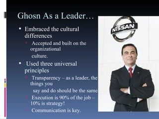 Ghosn As a Leader… Embraced the cultural differences Accepted and built on the organizational   culture. Used three universal principles Transparency – as a leader, the things you   say and do should be the same. Execution is 90% of the job – 10% is strategy! Communication is key. 
