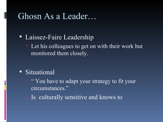 Ghosn As a Leader… Laissez-Faire Leadership Let his colleagues to get on with their work but monitored them closely. Situational “  You have to adapt your strategy to fit your circumstances.” Is  culturally sensitive and knows to  