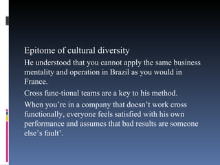 Epitome of cultural diversity He understood that you cannot apply the same business mentality and operation in Brazil as you would in France. Cross func-tional teams are a key to his method. When you’re in a company that doesn’t work cross functionally, everyone feels satisfied with his own performance and assumes that bad results are someone else’s fault’ . 