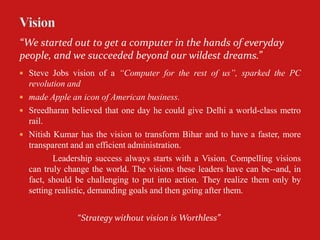 “We started out to get a computer in the hands of everyday
people, and we succeeded beyond our wildest dreams.”
 Steve Jobs vision of a “Computer for the rest of us”, sparked the PC
  revolution and
 made Apple an icon of American business.
 Sreedharan believed that one day he could give Delhi a world-class metro
  rail.
 Nitish Kumar has the vision to transform Bihar and to have a faster, more
  transparent and an efficient administration.
         Leadership success always starts with a Vision. Compelling visions
  can truly change the world. The visions these leaders have can be--and, in
  fact, should be challenging to put into action. They realize them only by
  setting realistic, demanding goals and then going after them.


               “Strategy without vision is Worthless”
 