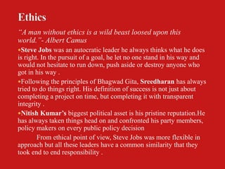 “A man without ethics is a wild beast loosed upon this
world.”- Albert Camus
Steve Jobs was an autocratic leader he always thinks what he does
is right. In the pursuit of a goal, he let no one stand in his way and
would not hesitate to run down, push aside or destroy anyone who
got in his way .
Following the principles of Bhagwad Gita, Sreedharan has always
tried to do things right. His definition of success is not just about
completing a project on time, but completing it with transparent
integrity .
Nitish Kumar’s biggest political asset is his pristine reputation.He
has always taken things head on and confronted his party members,
policy makers on every public policy decision
        From ethical point of view, Steve Jobs was more flexible in
approach but all these leaders have a common similarity that they
took end to end responsibility .
 