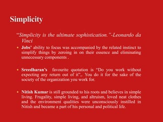 “Simplicity is the ultimate sophistication.”-Leonardo da
  Vinci
 Jobs’ ability to focus was accompanied by the related instinct to
  simplify things by zeroing in on their essence and eliminating
  unnecessary components .

 Sreedharan’s      favourite quotation is “Do you work without
  expecting any return out of it”,. You do it for the sake of the
  society of the organization you work for.

 Nitish Kumar is still grounded to his roots and believes in simple
  living. Frugality, simple living, and altruism, loved neat clothes
  and the environment qualities were unconsciously instilled in
  Nitish and became a part of his personal and political life.
 