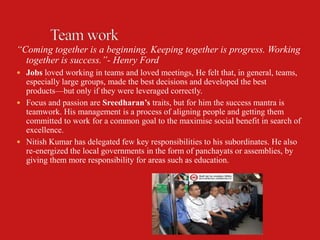 “Coming together is a beginning. Keeping together is progress. Working
  together is success.”- Henry Ford
 Jobs loved working in teams and loved meetings, He felt that, in general, teams,
  especially large groups, made the best decisions and developed the best
  products—but only if they were leveraged correctly.
 Focus and passion are Sreedharan’s traits, but for him the success mantra is
  teamwork. His management is a process of aligning people and getting them
  committed to work for a common goal to the maximise social benefit in search of
  excellence.
 Nitish Kumar has delegated few key responsibilities to his subordinates. He also
  re-energized the local governments in the form of panchayats or assemblies, by
  giving them more responsibility for areas such as education.
 