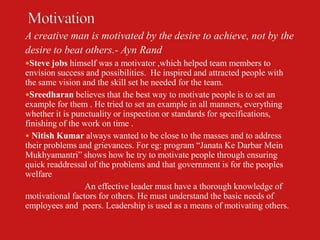 A creative man is motivated by the desire to achieve, not by the
desire to beat others.- Ayn Rand
Steve jobs himself was a motivator ,which helped team members to
envision success and possibilities. He inspired and attracted people with
the same vision and the skill set he needed for the team.
Sreedharan believes that the best way to motivate people is to set an
example for them . He tried to set an example in all manners, everything
whether it is punctuality or inspection or standards for specifications,
finishing of the work on time .
 Nitish Kumar always wanted to be close to the masses and to address
their problems and grievances. For eg: program “Janata Ke Darbar Mein
Mukhyamantri” shows how he try to motivate people through ensuring
quick readdressal of the problems and that government is for the peoples
welfare
                 An effective leader must have a thorough knowledge of
motivational factors for others. He must understand the basic needs of
employees and peers. Leadership is used as a means of motivating others.
 