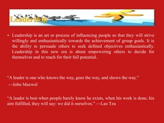  Leadership is an art or process of influencing people so that they will strive
  willingly and enthusiastically towards the achievement of group goals. It is
  the ability to persuade others to seek defined objectives enthusiastically.
  Leadership in this new era is about empowering others to decide for
  themselves and to reach for their full potential.



“A leader is one who knows the way, goes the way, and shows the way.”
 —John Maxwel

“A leader is best when people barely know he exists, when his work is done, his
aim fulfilled, they will say: we did it ourselves.” —Lao Tzu
 