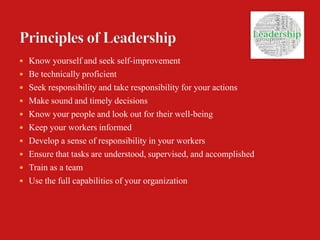  Know yourself and seek self-improvement
 Be technically proficient
 Seek responsibility and take responsibility for your actions
 Make sound and timely decisions
 Know your people and look out for their well-being
 Keep your workers informed
 Develop a sense of responsibility in your workers
 Ensure that tasks are understood, supervised, and accomplished
 Train as a team
 Use the full capabilities of your organization
 