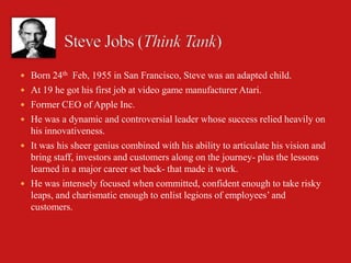  Born 24th Feb, 1955 in San Francisco, Steve was an adapted child.
 At 19 he got his first job at video game manufacturer Atari.
 Former CEO of Apple Inc.
 He was a dynamic and controversial leader whose success relied heavily on
  his innovativeness.
 It was his sheer genius combined with his ability to articulate his vision and
  bring staff, investors and customers along on the journey- plus the lessons
  learned in a major career set back- that made it work.
 He was intensely focused when committed, confident enough to take risky
  leaps, and charismatic enough to enlist legions of employees’ and
  customers.
 