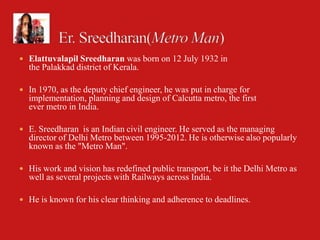  Elattuvalapil Sreedharan was born on 12 July 1932 in
  the Palakkad district of Kerala.

 In 1970, as the deputy chief engineer, he was put in charge for
  implementation, planning and design of Calcutta metro, the first
  ever metro in India.

 E. Sreedharan is an Indian civil engineer. He served as the managing
  director of Delhi Metro between 1995-2012. He is otherwise also popularly
  known as the "Metro Man".

 His work and vision has redefined public transport, be it the Delhi Metro as
  well as several projects with Railways across India.

 He is known for his clear thinking and adherence to deadlines.
 