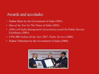  Padma Shree by the Government of India (2001)
 Man of the Year by The Times of India (2002)
 AIMA (All India Management Association) award for Public Service
  Excellence (2003)
 CNN-IBN Indian Of the Year 2007: Public Service (2008)
 Padma Vibhushan by the Government of India (2008)
 