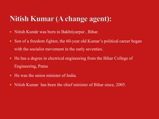  Nitish Kumār was born in Bakhtiyarpur , Bihar.

 Son of a freedom fighter, the 60-year old Kumar’s political career began

  with the socialist movement in the early seventies.

 He has a degree in electrical engineering from the Bihar College of

  Engineering, Patna

 He was the union minister of India.

 Nitish Kumar has been the chief minister of Bihar since, 2005.
 