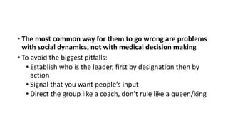 • The most common way for them to go wrong are problems
with social dynamics, not with medical decision making
• To avoid the biggest pitfalls:
• Establish who is the leader, first by designation then by
action
• Signal that you want people’s input
• Direct the group like a coach, don’t rule like a queen/king
 