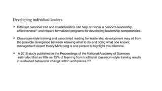 Developing individual leaders
 Different personal trait and characteristics can help or hinder a person's leadership
effectiveness[1]
and require formalized programs for developing leadership competencies.
 Classroom-style training and associated reading for leadership development may ail from
the possible divergence between knowing what to do and doing what one knows;
management expert Henry Mintzberg is one person to highlight this dilemma.
 A 2015 study published in the Proceedings of the National Academy of Sciences
estimated that as little as 15% of learning from traditional classroom-style training results
in sustained behavioral change within workplaces.[2][3]
 