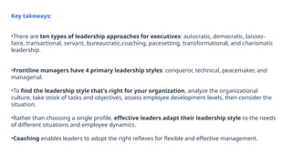 Key takeways:
•There are ten types of leadership approaches for executives: autocratic, democratic, laissez-
faire, transactional, servant, bureaucratic,coaching, pacesetting, transformational, and charismatic
leadership.
•Frontline managers have 4 primary leadership styles: conqueror, technical, peacemaker, and
managerial.
•To find the leadership style that's right for your organization, analyze the organizational
culture, take stock of tasks and objectives, assess employee development levels, then consider the
situation.
•Rather than choosing a single profile, effective leaders adapt their leadership style to the needs
of different situations and employee dynamics.
•Coaching enables leaders to adopt the right reflexes for flexible and effective management.
 