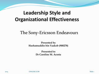 Leadership Style and 
Organizational Effectiveness 
The Sony-Ericsson Endeavour1 
Presented by 
Hashamuddin bin Yaakob (900278) 
Presented to 
Dr Caroline M. Acosta 
2014 OYAGSB UUM Slide 1 
 