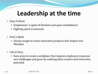 Leadership at the time 
 Sony Culture 
 Emphasizes “a spirit of freedom and open-mindedness” 
 Fighting spirit to innovate 
 Sony’s Spirit 
 Always sough to create innovative products that inspire new 
lifestyles 
 Life at Sony 
 Sony aims to create a workplace that inspires employees to pursue 
new challenges and grow by realizing their creative and innovative 
potential 
2014 OYAGSB UUM Slide 10 
 