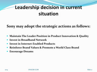 Leadership decision in current 
situation 
Sony may adopt the strategic actions as follows: 
 Maintain The Leader Position in Product Innovation & Quality 
 Invest in Broadband Network 
 Invest in Internet-Enabled Products 
 Reinforce Brand Values & Promote a World Class Brand 
 Encourage Dreams 
2014 OYAGSB UUM Slide 11 
 