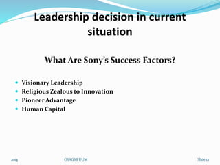 Leadership decision in current 
situation 
What Are Sony’s Success Factors? 
 Visionary Leadership 
 Religious Zealous to Innovation 
 Pioneer Advantage 
 Human Capital 
2014 OYAGSB UUM Slide 12 
 