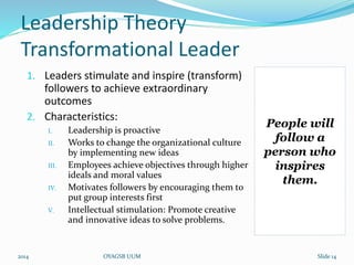 Leadership Theory 
Transformational Leader 
1. Leaders stimulate and inspire (transform) 
followers to achieve extraordinary 
outcomes 
2. Characteristics: 
I. Leadership is proactive 
II. Works to change the organizational culture 
by implementing new ideas 
III. Employees achieve objectives through higher 
ideals and moral values 
IV. Motivates followers by encouraging them to 
put group interests first 
V. Intellectual stimulation: Promote creative 
and innovative ideas to solve problems. 
People will 
follow a 
person who 
inspires 
them. 
2014 OYAGSB UUM Slide 14 
 