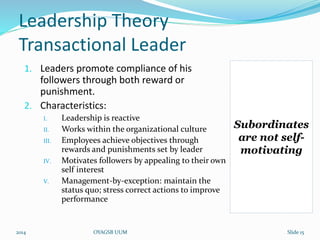 Leadership Theory 
Transactional Leader 
1. Leaders promote compliance of his 
followers through both reward or 
punishment. 
2. Characteristics: 
I. Leadership is reactive 
II. Works within the organizational culture 
III. Employees achieve objectives through 
rewards and punishments set by leader 
IV. Motivates followers by appealing to their own 
self interest 
V. Management-by-exception: maintain the 
status quo; stress correct actions to improve 
performance 
Subordinates 
are not self-motivating 
2014 OYAGSB UUM Slide 15 
 