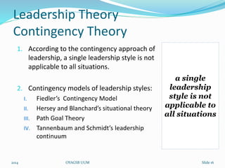 Leadership Theory 
Contingency Theory 
1. According to the contingency approach of 
leadership, a single leadership style is not 
applicable to all situations. 
2. Contingency models of leadership styles: 
I. Fiedler’s Contingency Model 
II. Hersey and Blanchard’s situational theory 
III. Path Goal Theory 
IV. Tannenbaum and Schmidt’s leadership 
continuum 
a single 
leadership 
style is not 
applicable to 
all situations 
2014 OYAGSB UUM Slide 16 
 