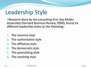 Leadership Style 
Research done by the consulting firm Hay-McBer 
Associates (Harvard Business Review, 2000), found six 
different leadership styles as the following: 
1. The coercive style 
2. The authoritative style 
3. The affiliative style 
4. The democratic style 
5. The pacesetting style 
6. The coaching style 
2014 OYAGSB UUM Slide 17 
 