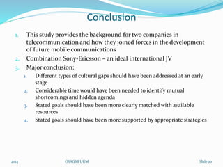 Conclusion 
1. This study provides the background for two companies in 
telecommunication and how they joined forces in the development 
of future mobile communications 
2. Combination Sony-Ericsson – an ideal international JV 
3. Major conclusion: 
1. Different types of cultural gaps should have been addressed at an early 
stage 
2. Considerable time would have been needed to identify mutual 
shortcomings and hidden agenda 
3. Stated goals should have been more clearly matched with available 
resources 
4. Stated goals should have been more supported by appropriate strategies 
2014 OYAGSB UUM Slide 20 
 
