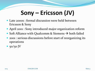 Sony – Ericsson (JV) 
 Late 2000s : formal discussion were held between 
Ericsson & Sony 
 April 2001 : Sony introduced major organization reform 
 Soft Alliance with Qualcomm & Siemens  both failed 
 2001 : serious discussions before start of reorganizing its 
operations 
 50/50 JV 
2014 OYAGSB UUM Slide 9 
 
