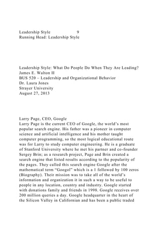 Leadership Style 9
Running Head: Leadership Style
Leadership Style: What Do People Do When They Are Leading?
James E. Walton II
BUS 520 – Leadership and Organizational Behavior
Dr. Laura Jones
Strayer University
August 27, 2013
Larry Page, CEO, Google
Larry Page is the current CEO of Google, the world’s most
popular search engine. His father was a pioneer in computer
science and artificial intelligence and his mother taught
computer programming, so the most logical educational route
was for Larry to study computer engineering. He is a graduate
of Stanford University where he met his partner and co-founder
Sergey Brin; as a research project, Page and Brin created a
search engine that listed results according to the popularity of
the pages. They called this search engine Google after the
mathematical term “Googol” which is a 1 followed by 100 zeros
(Biography). Their mission was to take all of the world’s
information and organization it in such a way to be useful to
people in any location, country and industry. Google started
with donations family and friends in 1998. Google receives over
200 million queries a day. Google headquarter in the heart of
the Silicon Valley in Californian and has been a public traded
 