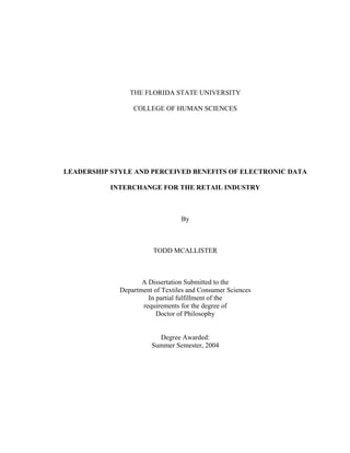 THE FLORIDA STATE UNIVERSITY

                 COLLEGE OF HUMAN SCIENCES




LEADERSHIP STYLE AND PERCEIVED BENEFITS OF ELECTRONIC DATA

           INTERCHANGE FOR THE RETAIL INDUSTRY



                                 By



                        TODD MCALLISTER



                    A Dissertation Submitted to the
             Department of Textiles and Consumer Sciences
                      In partial fulfillment of the
                    requirements for the degree of
                         Doctor of Philosophy


                         Degree Awarded:
                       Summer Semester, 2004
 