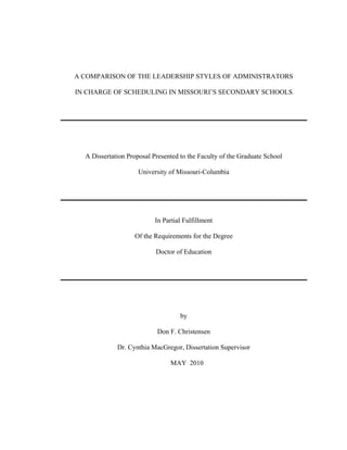 A COMPARISON OF THE LEADERSHIP STYLES OF ADMINISTRATORS
IN CHARGE OF SCHEDULING IN MISSOURI’S SECONDARY SCHOOLS
A Dissertation Proposal Presented to the Faculty of the Graduate School
University of Missouri-Columbia
In Partial Fulfillment
Of the Requirements for the Degree
Doctor of Education
by
Don F. Christensen
Dr. Cynthia MacGregor, Dissertation Supervisor
MAY 2010
 