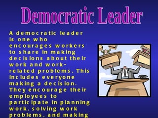 Democratic Leader A democratic leader is one who encourages workers to share in making decisions about their work and work-related problems. This includes everyone making a decision. They encourage their employees to participate in planning work, solving work problems, and making decisions.