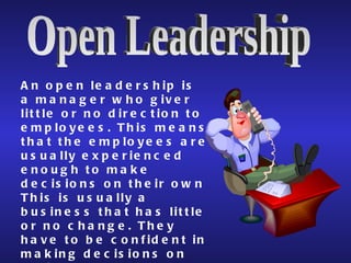 Open Leadership An open leadership is a manager who giver little or no direction to employees. This means that the employees are usually experienced enough to make decisions on their own This is usually a business that has little or no change. They have to be confident in making decisions on their own.