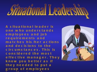 Situational Leadership A situational leader is one who understands employees and job requirements and matches his/her actions and decisions to the circumstances. This is considered the most effective manager. They know you better as if they needed to put a group of employees together to work on a project.