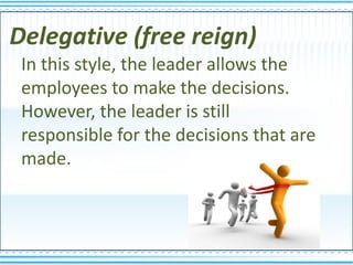 Delegative (free reign)
 In this style, the leader allows the
 employees to make the decisions.
 However, the leader is still
 responsible for the decisions that are
 made.
 