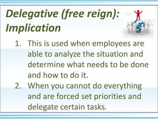 Delegative (free reign):
Implication
 1. This is used when employees are
    able to analyze the situation and
    determine what needs to be done
    and how to do it.
 2. When you cannot do everything
    and are forced set priorities and
    delegate certain tasks.
 