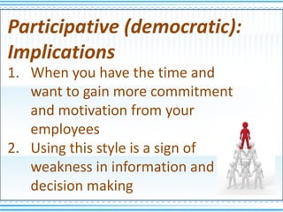Participative (democratic):
Implications
1. When you have the time and
   want to gain more commitment
   and motivation from your
   employees
2. Using this style is a sign of
   weakness in information and
   decision making
 