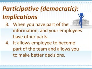 Participative (democratic):
Implications
 3. When you have part of the
    information, and your employees
    have other parts.
 4. It allows employee to become
    part of the team and allows you
    to make better decisions.
 