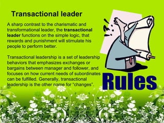 Transactional leader
A sharp contrast to the charismatic and
transformational leader, the transactional 
leader functions on the simple logic, that
rewards and punishment will stimulate his
people to perform better.

Transactional leadership is a set of leadership
behaviors that emphasizes exchanges or
bargains between manager and follower, and
focuses on how current needs of subordinates
can be fulfilled. Generally, transactional
leadership is the other name for “changes”.
 