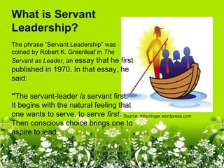 What is Servant 
Leadership?
The phrase “Servant Leadership” was
coined by Robert K. Greenleaf in The
Servant as Leader, an essay that he first
published in 1970. In that essay, he
said:

"The servant-leader is servant first.
It begins with the natural feeling that
one wants to serve, to serve first. Source: rbbasinger.wordpress.com
Then conscious choice brings one to
aspire to lead.
 