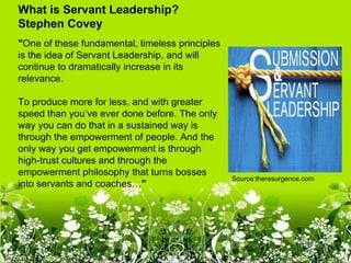What is Servant Leadership?
Stephen Covey
"One of these fundamental, timeless principles
is the idea of Servant Leadership, and will
continue to dramatically increase in its
relevance.

To produce more for less, and with greater
speed than you’ve ever done before. The only
way you can do that in a sustained way is
through the empowerment of people. And the
only way you get empowerment is through
high-trust cultures and through the
empowerment philosophy that turns bosses
                                                 Source:theresurgence.com
into servants and coaches…"
 