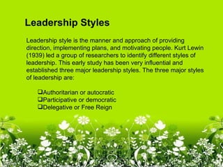 Leadership Styles
Leadership style is the manner and approach of providing
direction, implementing plans, and motivating people. Kurt Lewin
(1939) led a group of researchers to identify different styles of
leadership. This early study has been very influential and
established three major leadership styles. The three major styles
of leadership are:

    Authoritarian or autocratic
    Participative or democratic
    Delegative or Free Reign
 